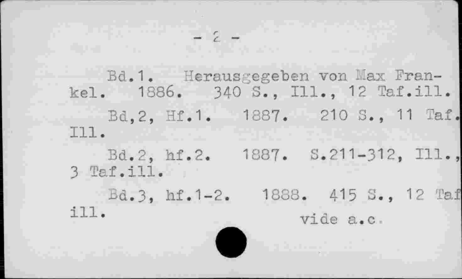 ﻿Bd.1. Herausgegeben von Max Frankel. 1886.	340 S., Ill., 12 Taf.ill.
Bd,2, Hf.1.	1887.	210 S., 11 Taf
Ill.
Bd.2, hf.2.	1887. S.211-312, Ill.
3 Taf.ill.
Bd.3, hf.1-2.	1888. 415 S., 12 Ta
111•	vide a.c